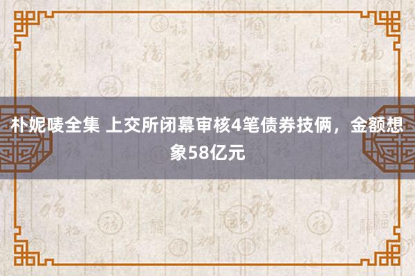 朴妮唛全集 上交所闭幕审核4笔债券技俩，金额想象58亿元