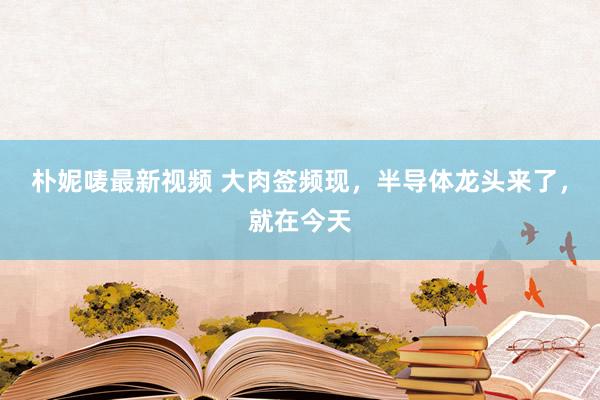 朴妮唛最新视频 大肉签频现，半导体龙头来了，就在今天