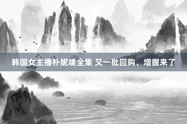 韩国女主播朴妮唛全集 又一批回购、增握来了