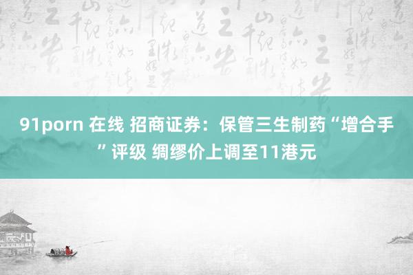 91porn 在线 招商证券：保管三生制药“增合手”评级 绸缪价上调至11港元