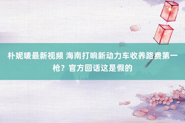 朴妮唛最新视频 海南打响新动力车收养路费第一枪？官方回话这是假的