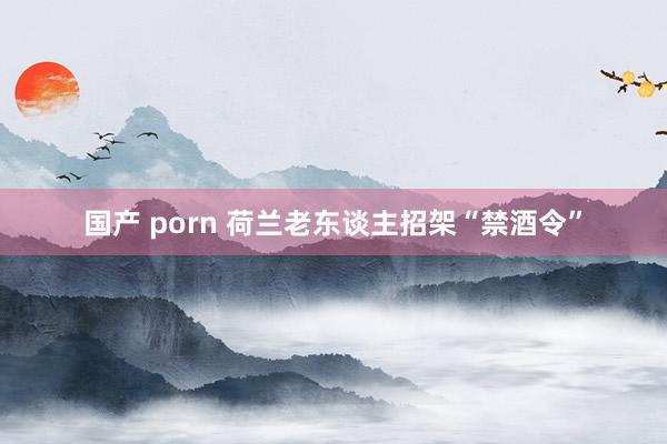 国产 porn 荷兰老东谈主招架“禁酒令”