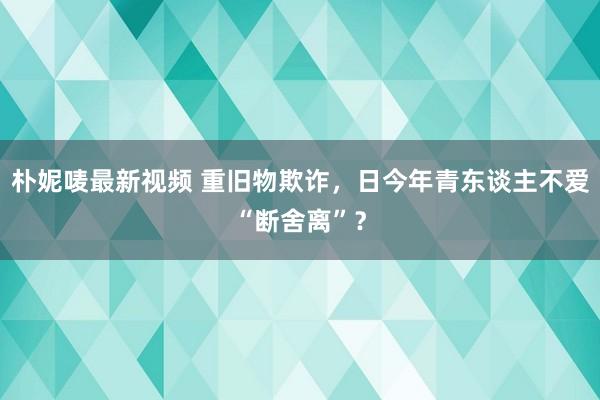 朴妮唛最新视频 重旧物欺诈，日今年青东谈主不爱“断舍离”？