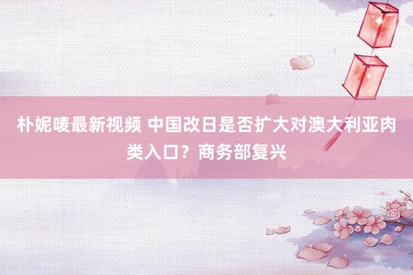 朴妮唛最新视频 中国改日是否扩大对澳大利亚肉类入口？商务部复兴