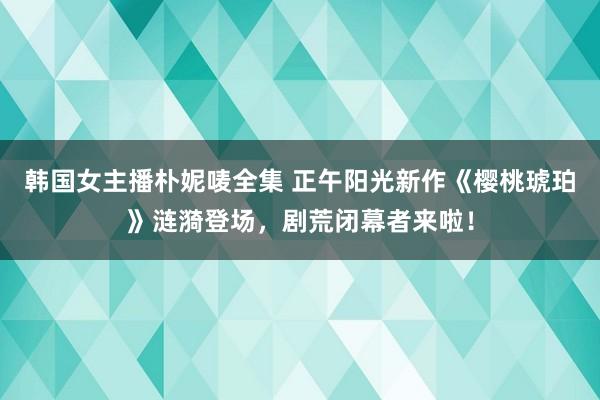 韩国女主播朴妮唛全集 正午阳光新作《樱桃琥珀》涟漪登场，剧荒闭幕者来啦！
