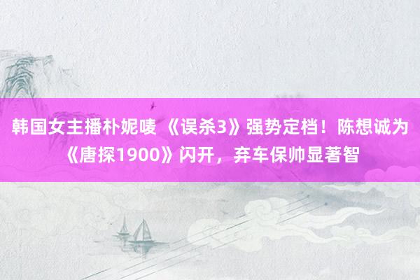 韩国女主播朴妮唛 《误杀3》强势定档！陈想诚为《唐探1900》闪开，弃车保帅显著智
