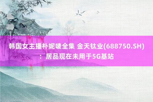 韩国女主播朴妮唛全集 金天钛业(688750.SH)：居品现在未用于5G基站