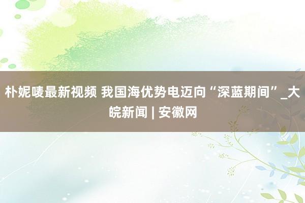 朴妮唛最新视频 我国海优势电迈向“深蓝期间”_大皖新闻 | 安徽网