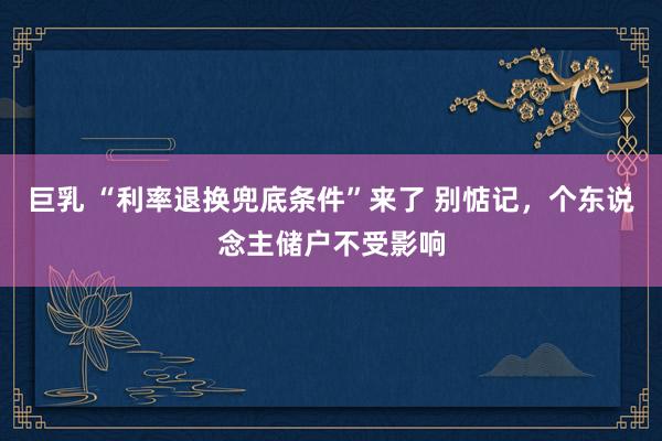 巨乳 “利率退换兜底条件”来了 别惦记，个东说念主储户不受影响