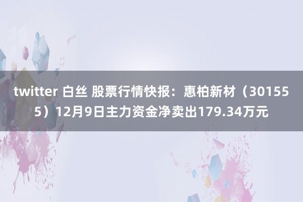 twitter 白丝 股票行情快报：惠柏新材（301555）12月9日主力资金净卖出179.34万元