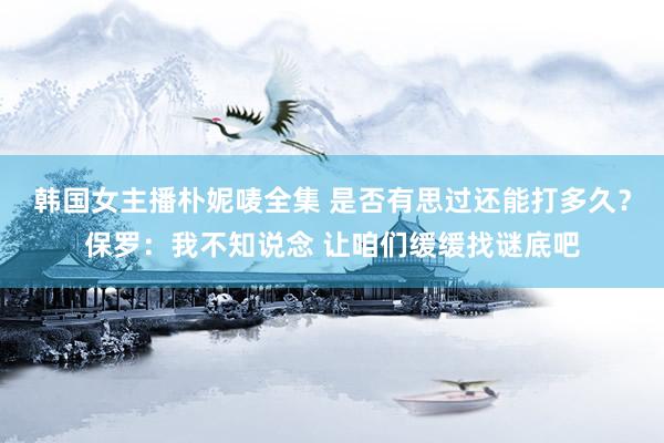 韩国女主播朴妮唛全集 是否有思过还能打多久？保罗：我不知说念 让咱们缓缓找谜底吧