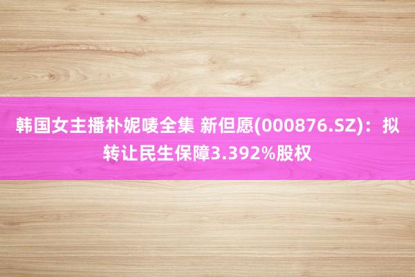韩国女主播朴妮唛全集 新但愿(000876.SZ)：拟转让民生保障3.392%股权