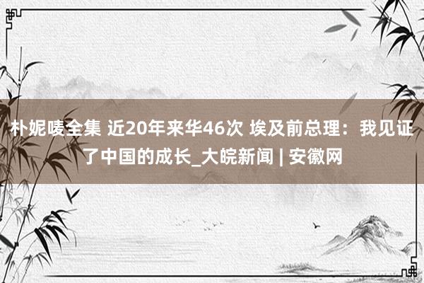 朴妮唛全集 近20年来华46次 埃及前总理：我见证了中国的成长_大皖新闻 | 安徽网