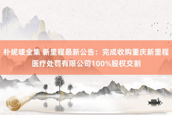 朴妮唛全集 新里程最新公告：完成收购重庆新里程医疗处罚有限公司100%股权交割