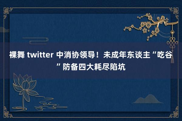 裸舞 twitter 中消协领导！未成年东谈主“吃谷”防备四大耗尽陷坑