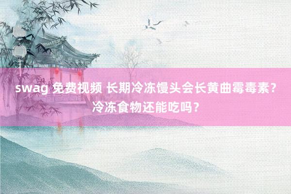 swag 免费视频 长期冷冻馒头会长黄曲霉毒素？冷冻食物还能吃吗？