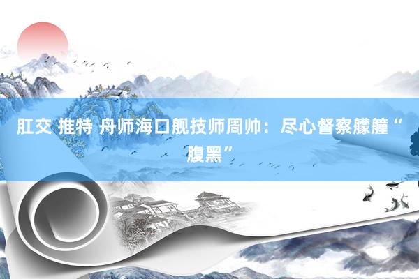 肛交 推特 舟师海口舰技师周帅：尽心督察艨艟“腹黑”