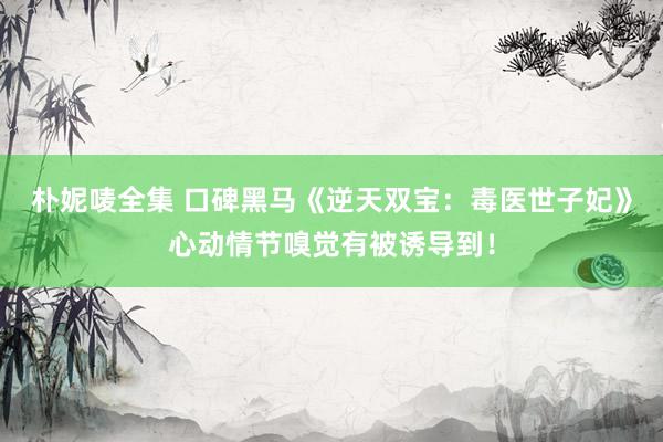朴妮唛全集 口碑黑马《逆天双宝：毒医世子妃》心动情节嗅觉有被诱导到！
