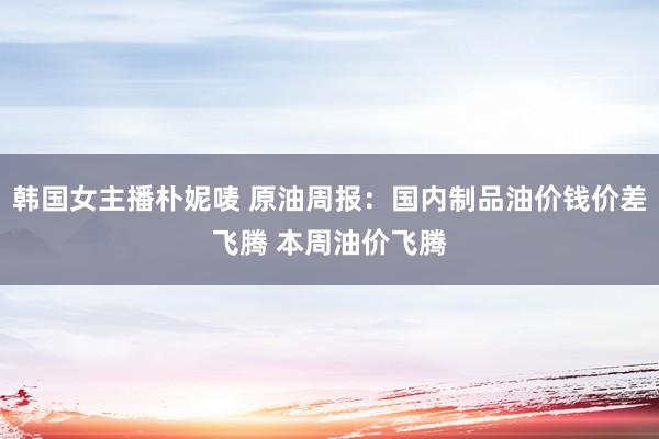 韩国女主播朴妮唛 原油周报:国内制品油价钱价差飞腾 本周油价飞腾