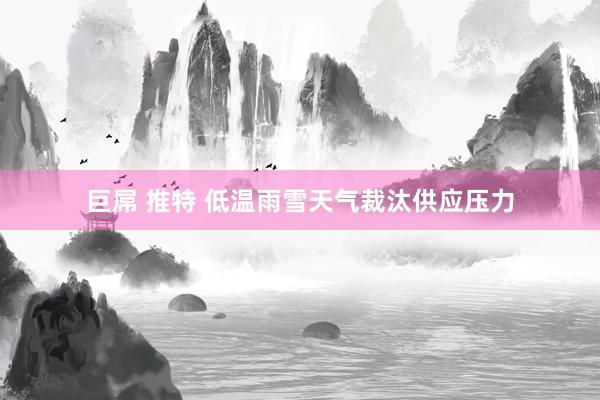 巨屌 推特 低温雨雪天气裁汰供应压力