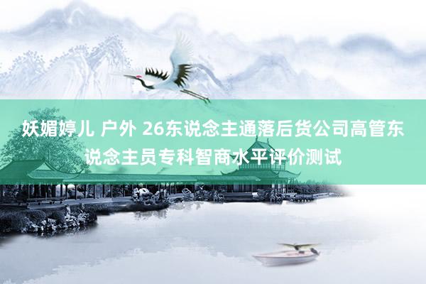 妖媚婷儿 户外 26东说念主通落后货公司高管东说念主员专科智商水平评价测试
