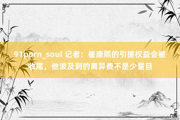 91porn_soul 记者：崔康熙的引援权益会被收尾，他波及到的离异费不是少量目