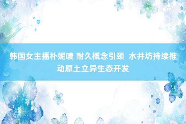 韩国女主播朴妮唛 耐久概念引颈  水井坊持续推动原土立异生态开发