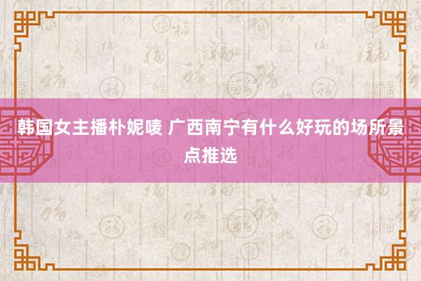韩国女主播朴妮唛 广西南宁有什么好玩的场所景点推选