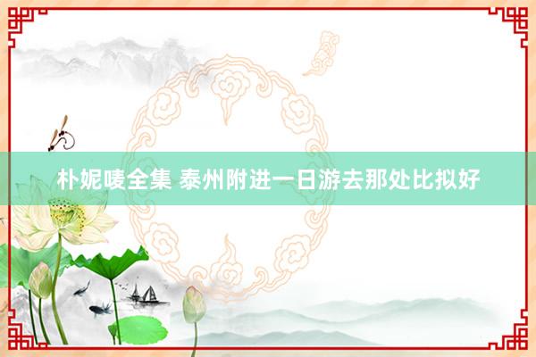 朴妮唛全集 泰州附进一日游去那处比拟好