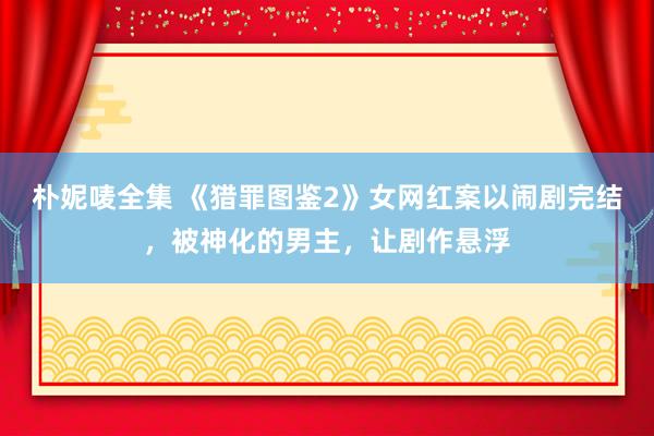 朴妮唛全集 《猎罪图鉴2》女网红案以闹剧完结，被神化的男主，让剧作悬浮