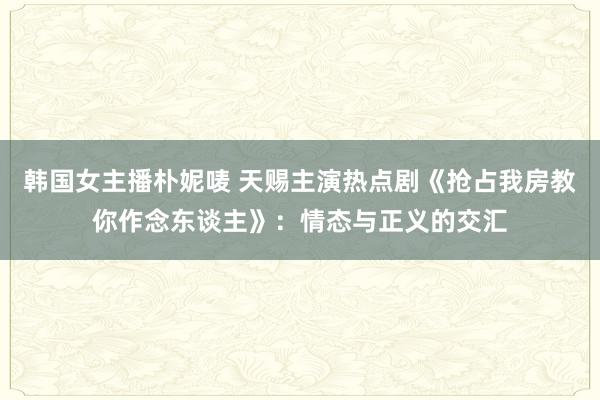 韩国女主播朴妮唛 天赐主演热点剧《抢占我房教你作念东谈主》：情态与正义的交汇