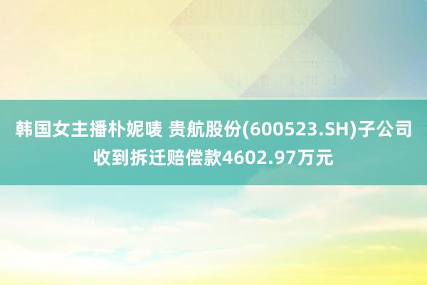 韩国女主播朴妮唛 贵航股份(600523.SH)子公司收到拆迁赔偿款4602.97万元