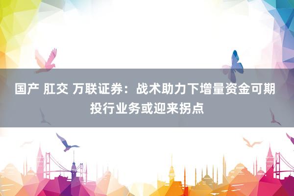 国产 肛交 万联证券：战术助力下增量资金可期 投行业务或迎来拐点