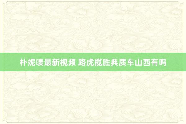 朴妮唛最新视频 路虎揽胜典质车山西有吗
