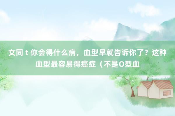 女同 t 你会得什么病，血型早就告诉你了？这种血型最容易得癌症（不是O型血