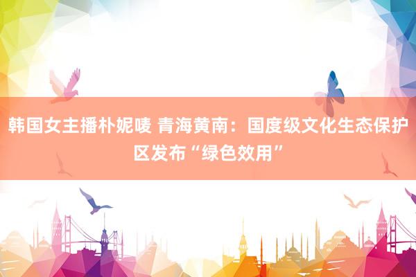 韩国女主播朴妮唛 青海黄南：国度级文化生态保护区发布“绿色效用”