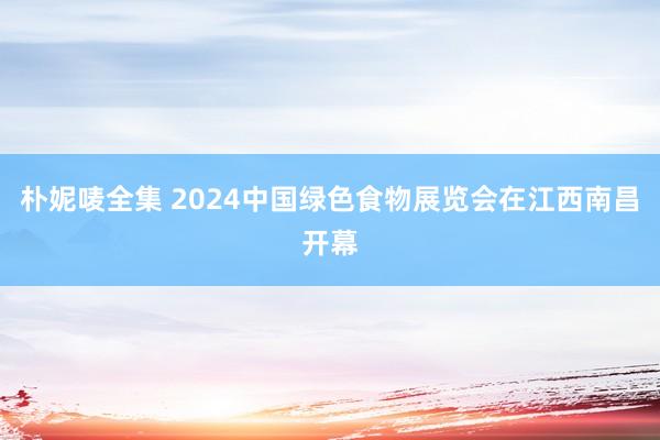 朴妮唛全集 2024中国绿色食物展览会在江西南昌开幕