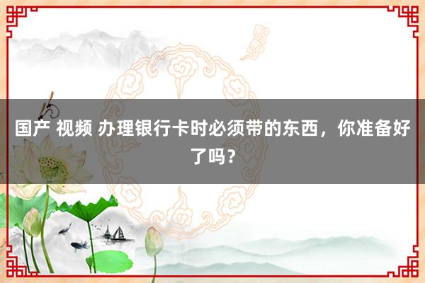 国产 视频 办理银行卡时必须带的东西，你准备好了吗？