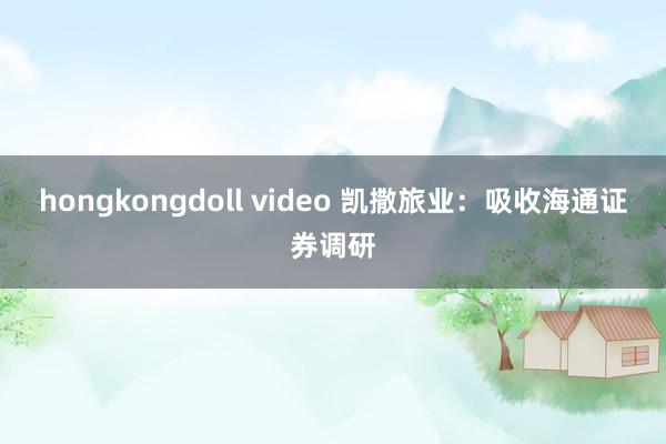 hongkongdoll video 凯撒旅业：吸收海通证券调研