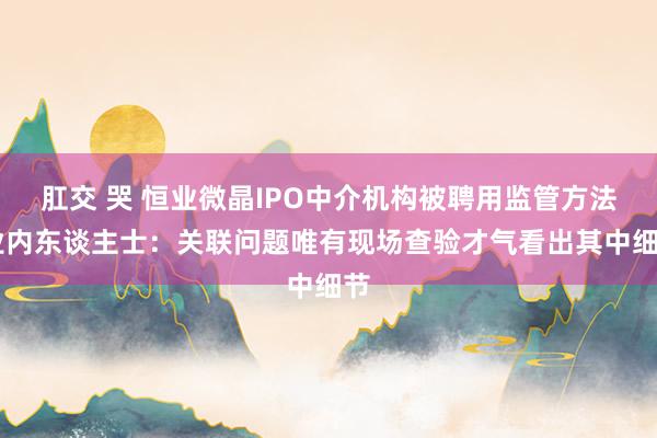 肛交 哭 恒业微晶IPO中介机构被聘用监管方法 业内东谈主士：关联问题唯有现场查验才气看出其中细节