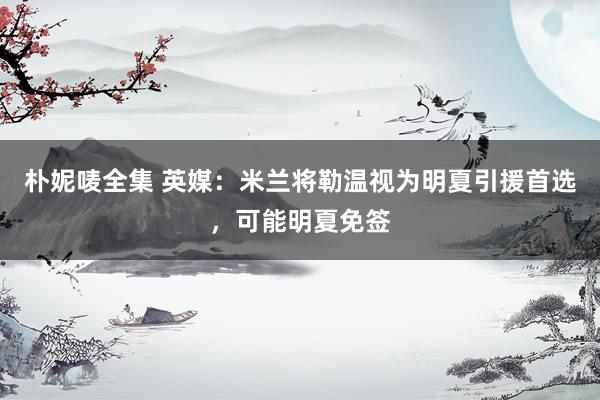 朴妮唛全集 英媒：米兰将勒温视为明夏引援首选，可能明夏免签