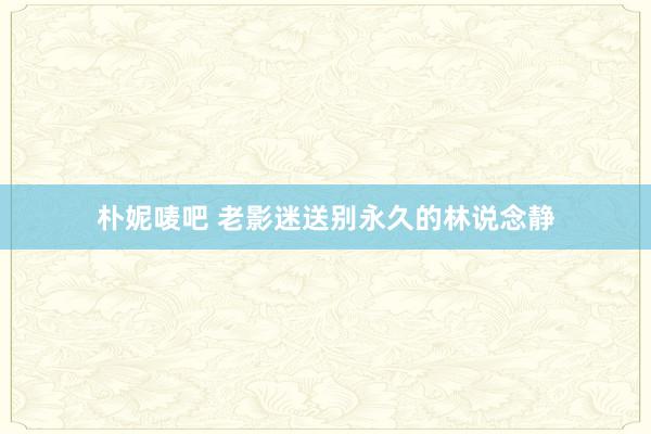 朴妮唛吧 老影迷送别永久的林说念静