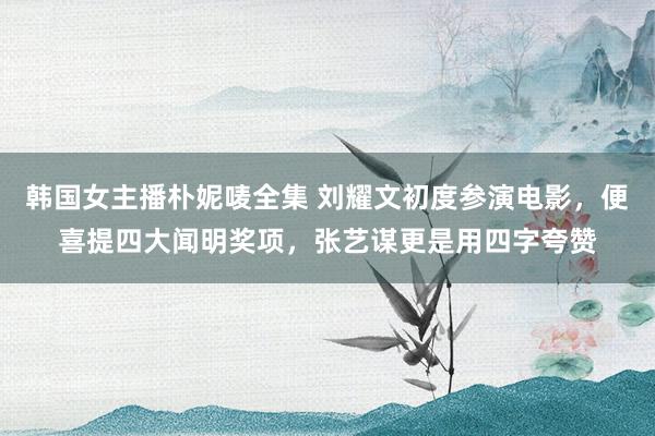 韩国女主播朴妮唛全集 刘耀文初度参演电影，便喜提四大闻明奖项，张艺谋更是用四字夸赞