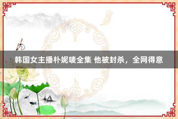 韩国女主播朴妮唛全集 他被封杀，全网得意