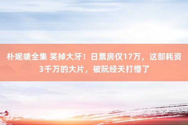 朴妮唛全集 笑掉大牙！日票房仅17万，这部耗资3千万的大片，被阮经天打懵了