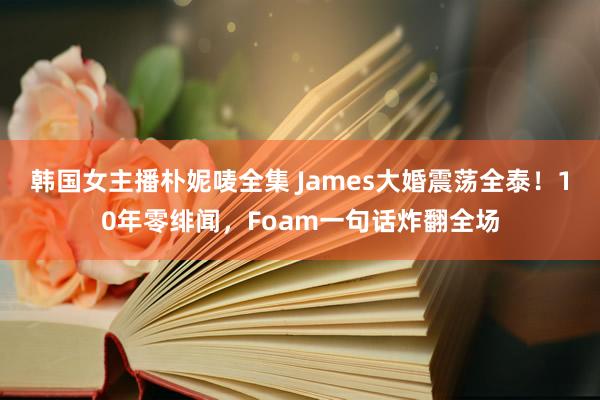 韩国女主播朴妮唛全集 James大婚震荡全泰！10年零绯闻，Foam一句话炸翻全场