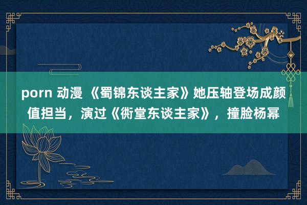 porn 动漫 《蜀锦东谈主家》她压轴登场成颜值担当，演过《衖堂东谈主家》，撞脸杨幂