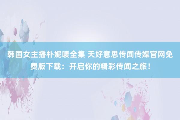 韩国女主播朴妮唛全集 天好意思传闻传媒官网免费版下载：开启你的精彩传闻之旅！