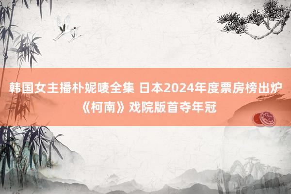 韩国女主播朴妮唛全集 日本2024年度票房榜出炉 《柯南》戏院版首夺年冠