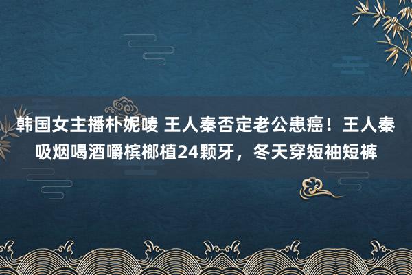 韩国女主播朴妮唛 王人秦否定老公患癌！王人秦吸烟喝酒嚼槟榔植24颗牙，冬天穿短袖短裤